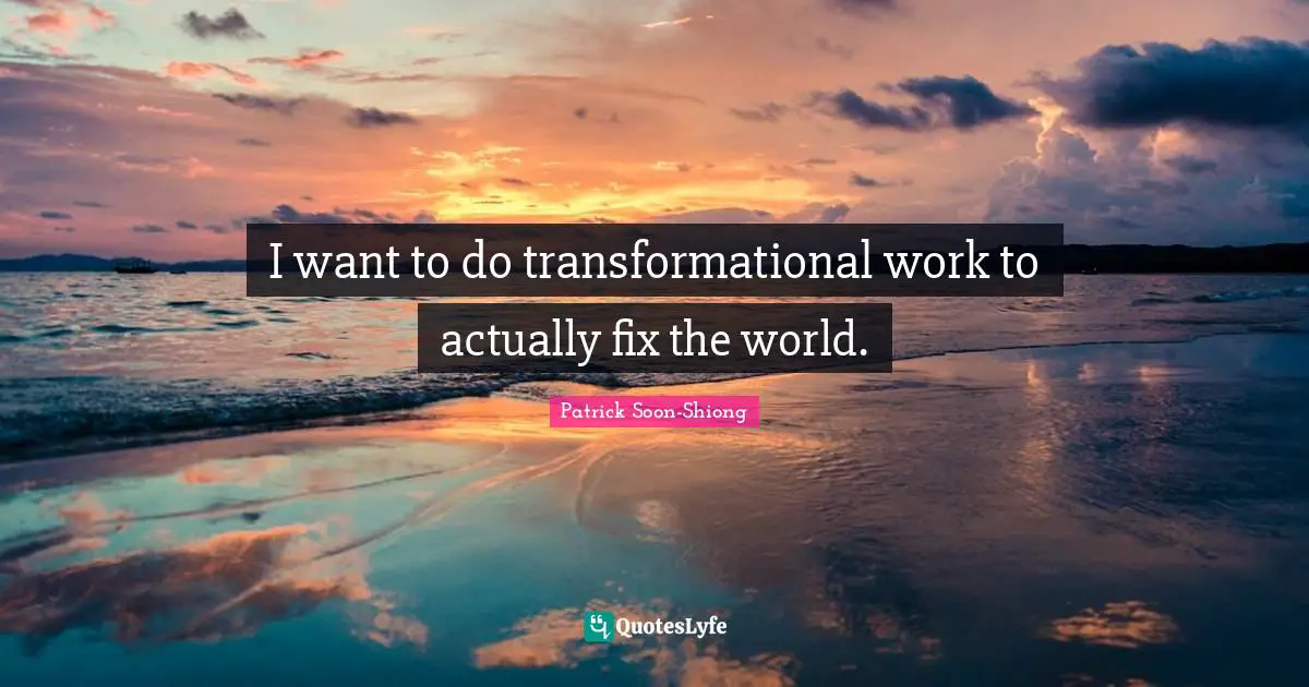 I want to do transformational work to actually fix the world.