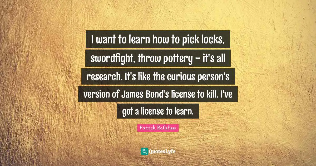 I want to learn how to pick locks, swordfight, throw pottery - it's all research. It's like the curious person's version of James Bond's license to kill. I've got a license to learn.