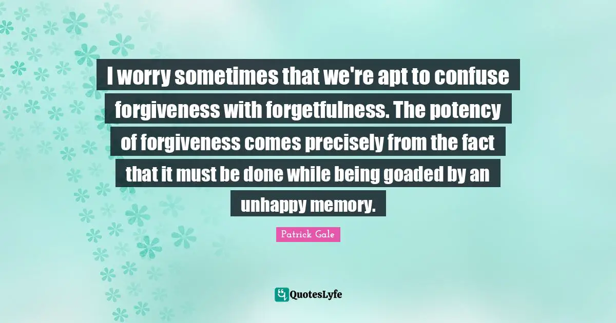 I worry sometimes that we're apt to confuse forgiveness with forgetfulness. The potency of forgiveness comes precisely from the fact that it must be done while being goaded by an unhappy memory.