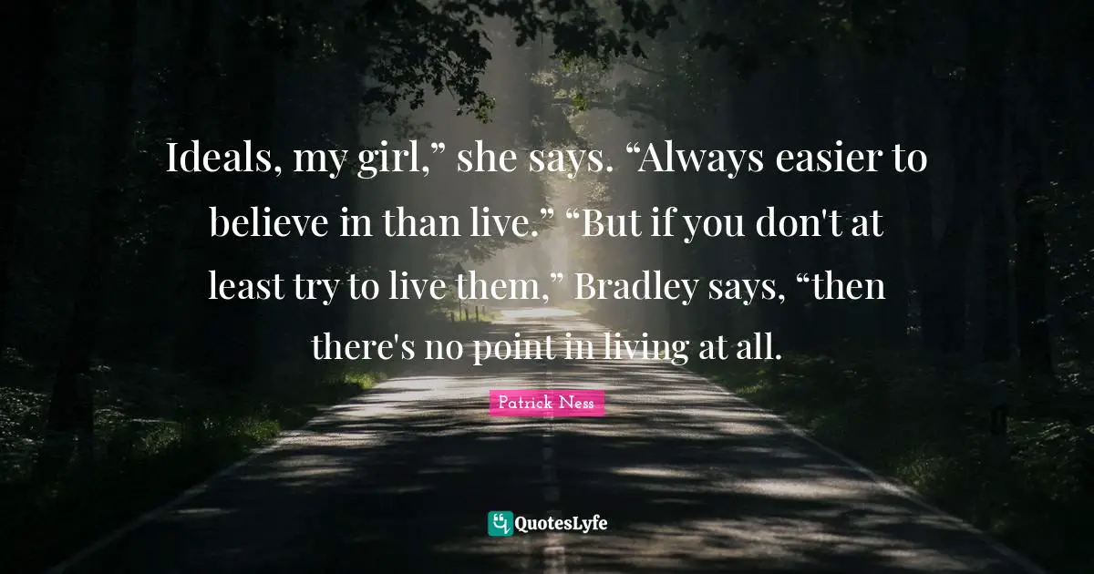 Patrick Ness Quotes: "Ideals, my girl,” she says. “Always easier to believe in than live.” “But if you don't at least try to live them,” Bradley says, “then there's no point in living at all."
