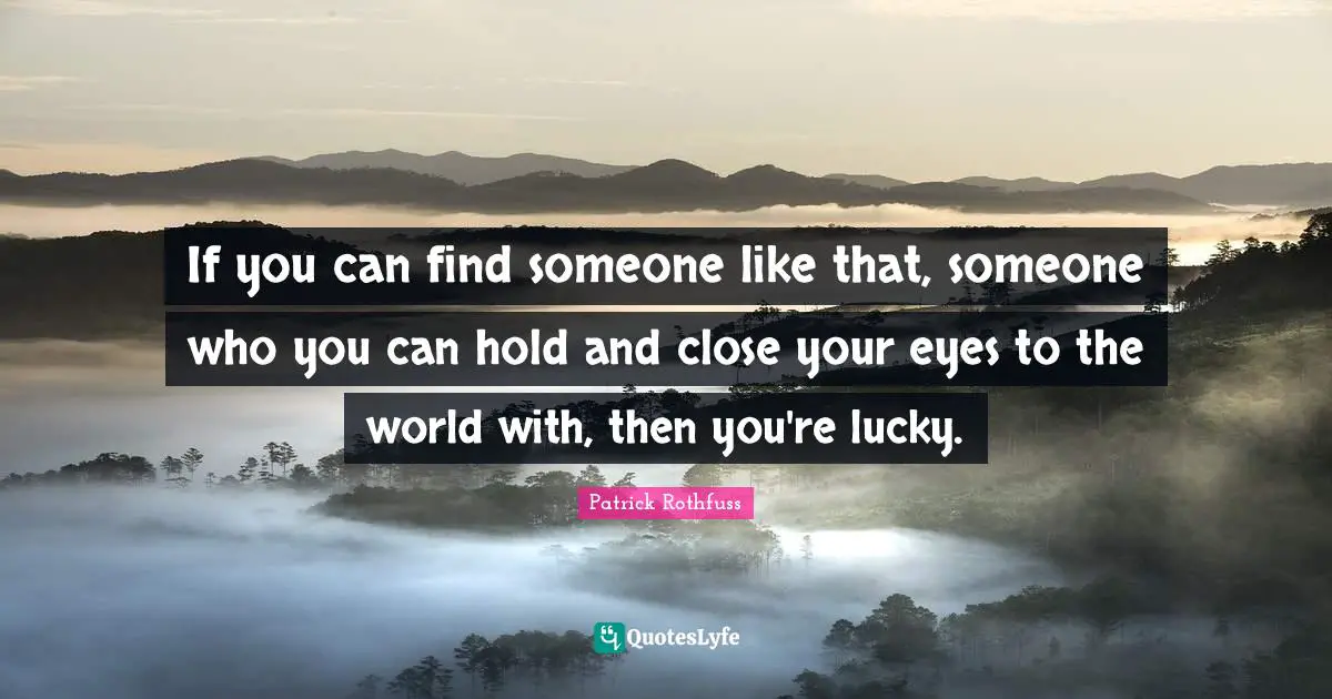 If you can find someone like that, someone who you can hold and close your eyes to the world with, then you're lucky.