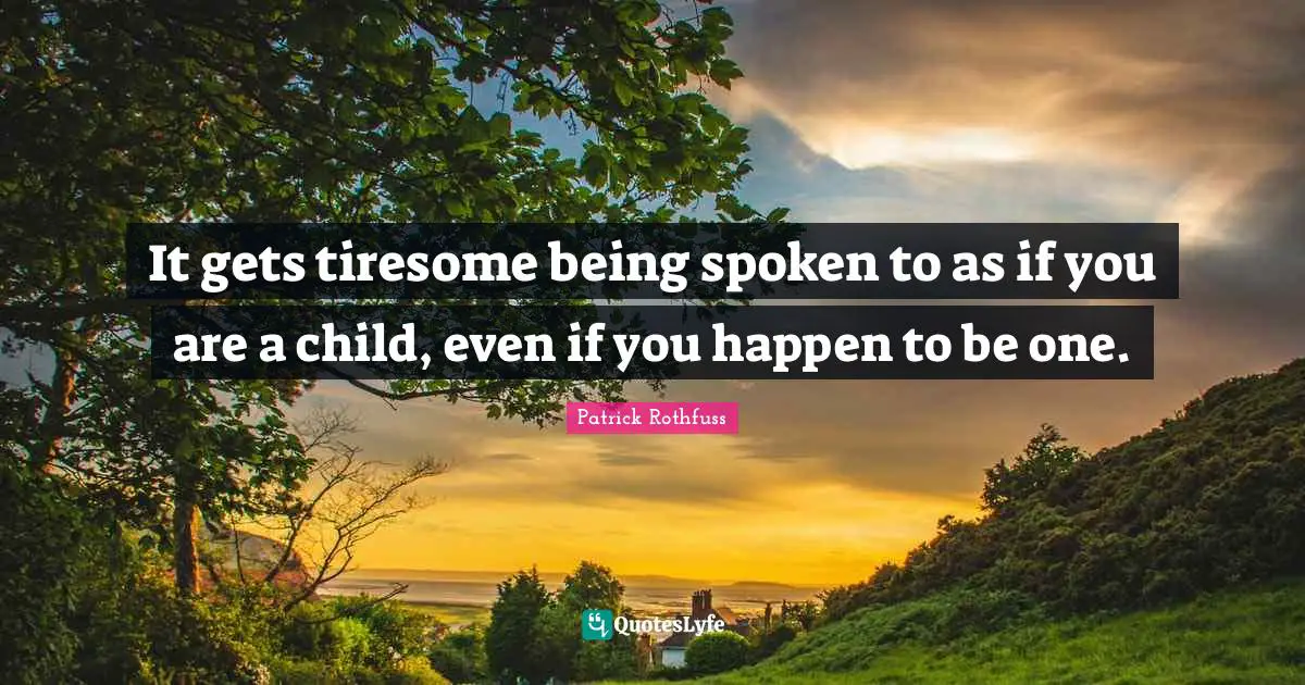 It gets tiresome being spoken to as if you are a child, even if you happen to be one.