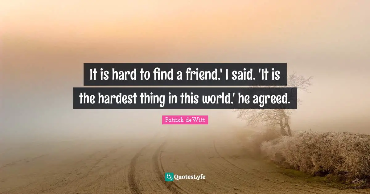It is hard to find a friend,' I said. 'It is the hardest thing in this world,' he agreed.