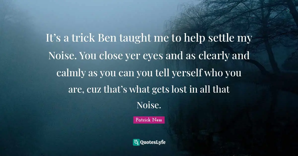 It’s a trick Ben taught me to help settle my Noise. You close yer eyes and as clearly and calmly as you can you tell yerself who you are, cuz that’s what gets lost in all that Noise.