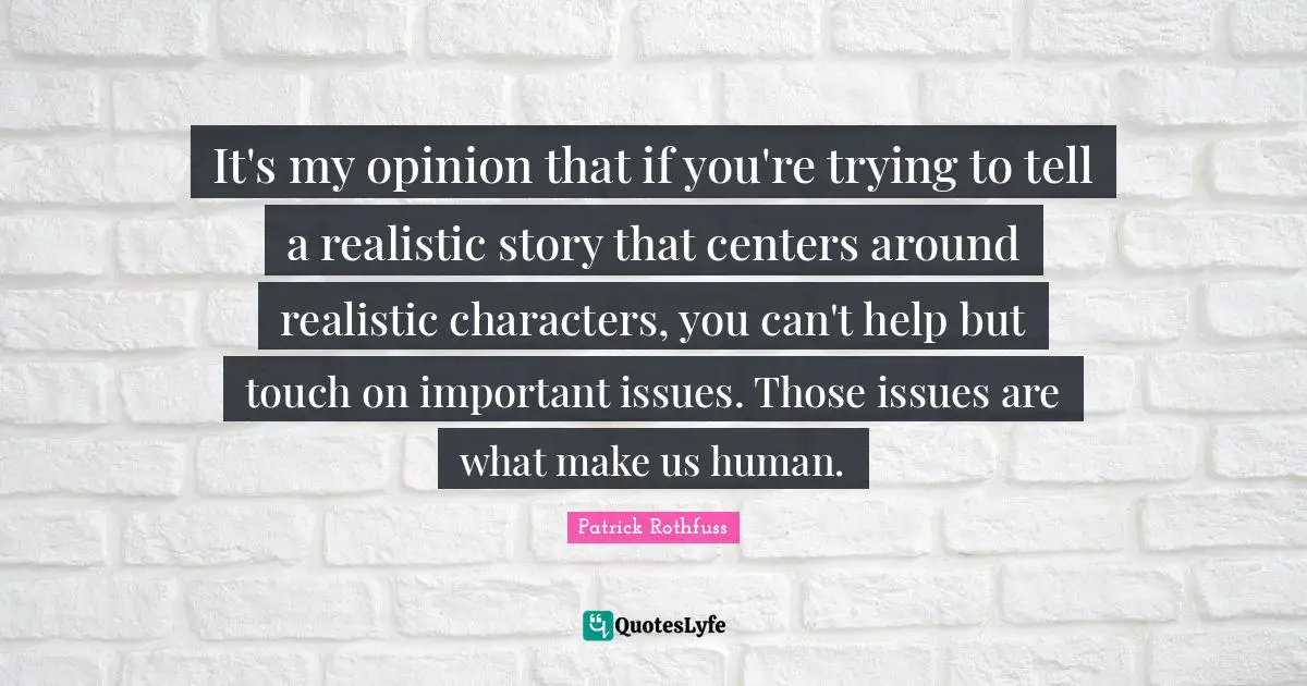 It's my opinion that if you're trying to tell a realistic story that centers around realistic characters, you can't help but touch on important issues. Those issues are what make us human.