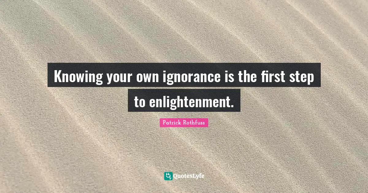 Knowing your own ignorance is the first step to enlightenment.