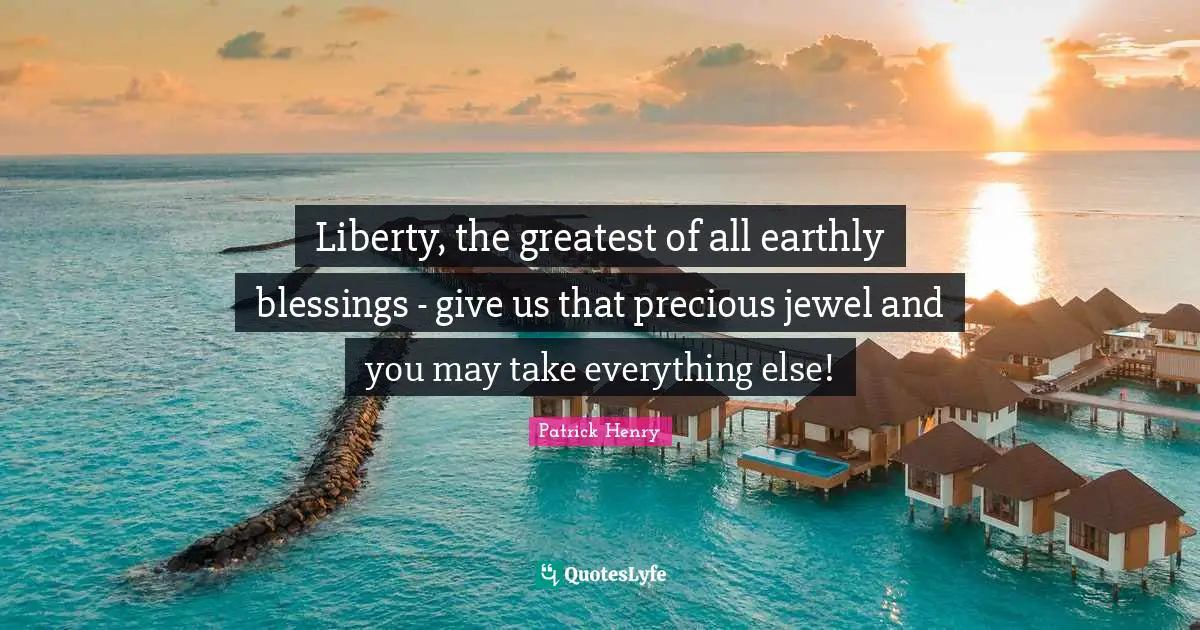 Liberty, the greatest of all earthly blessings - give us that precious jewel and you may take everything else!