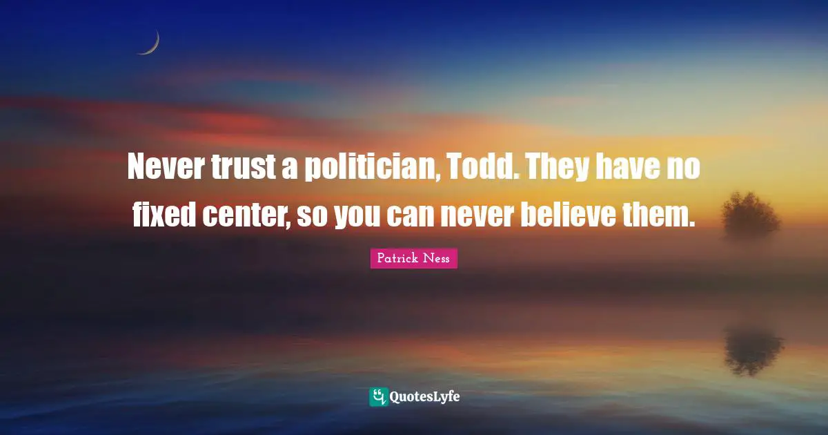 Never trust a politician, Todd. They have no fixed center, so you can never believe them.