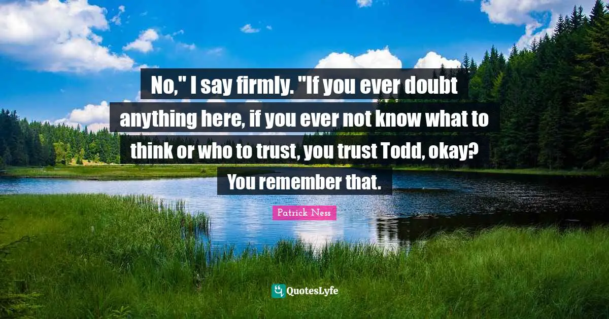 No," I say firmly. "If you ever doubt anything here, if you ever not know what to think or who to trust, you trust Todd, okay? You remember that.