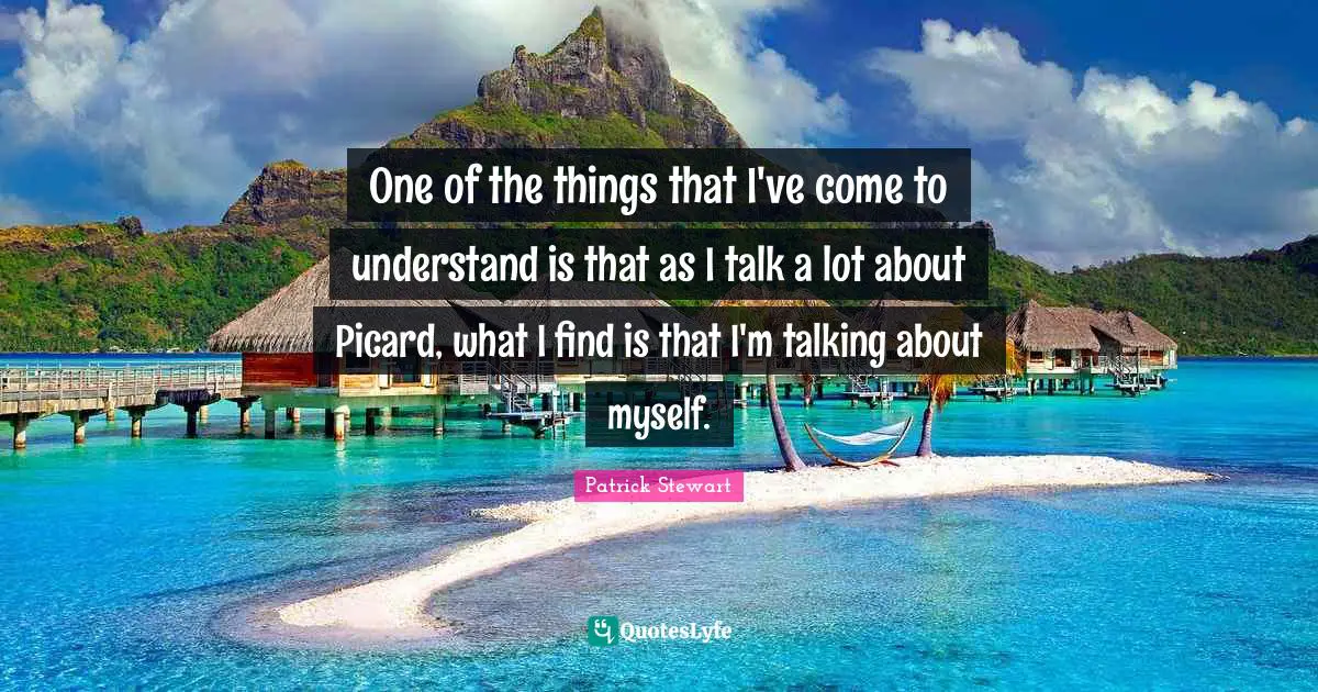 One of the things that I've come to understand is that as I talk a lot about Picard, what I find is that I'm talking about myself.