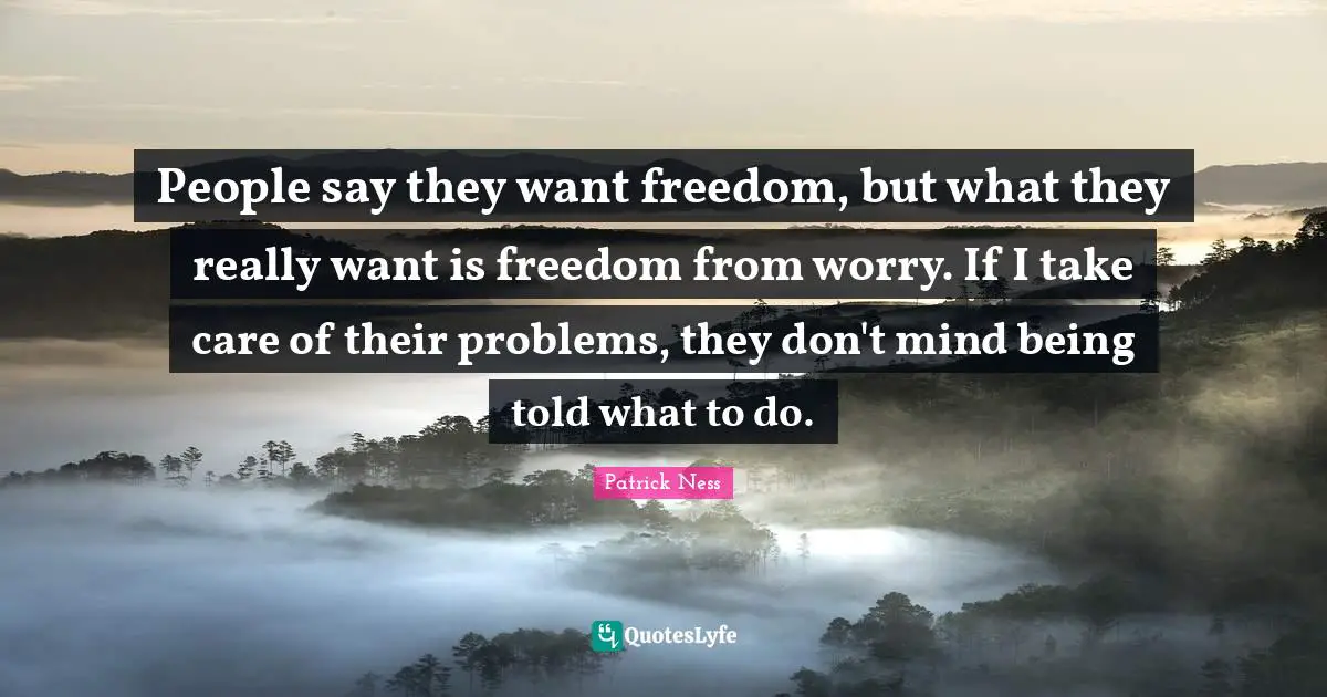 Patrick Ness Quotes: "People say they want freedom, but what they really want is freedom from worry. If I take care of their problems, they don't mind being told what to do."