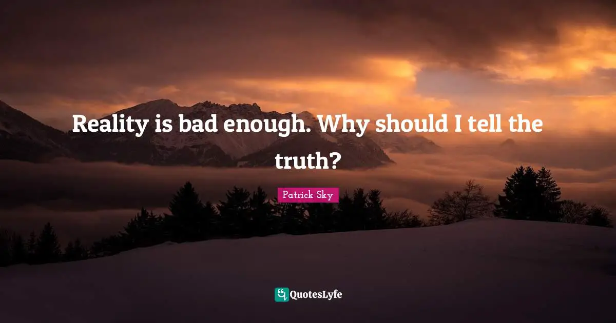 Reality is bad enough. Why should I tell the truth?