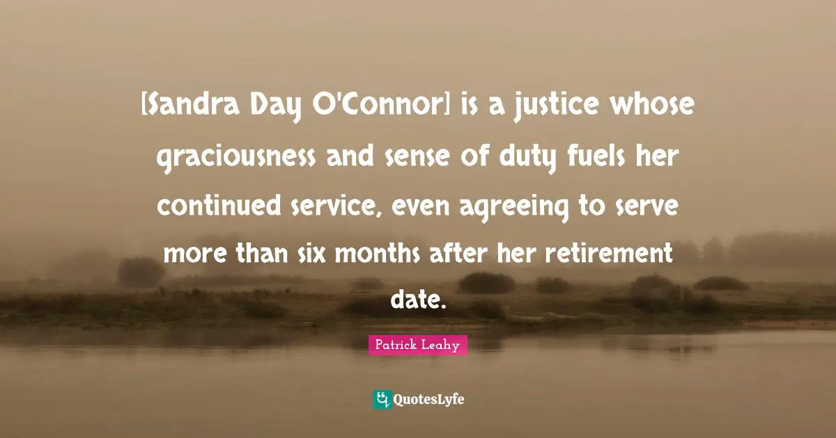 Patrick Leahy Quotes: "[Sandra Day O'Connor] is a justice whose graciousness and sense of duty fuels her continued service, even agreeing to serve more than six months after her retirement date."