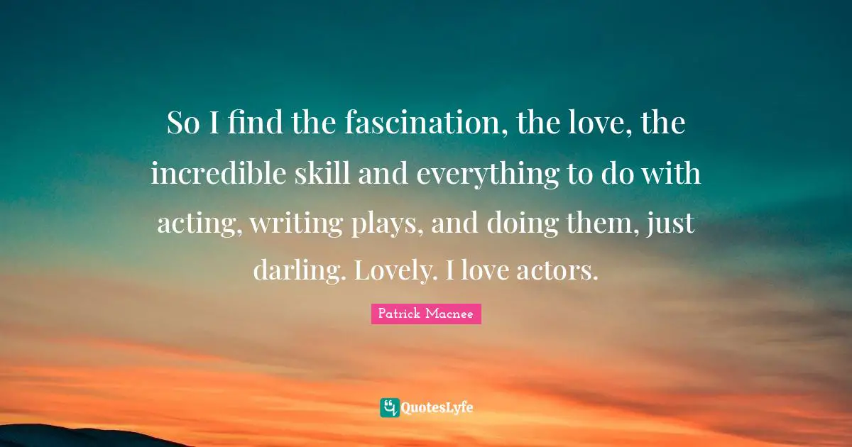 So I find the fascination, the love, the incredible skill and everything to do with acting, writing plays, and doing them, just darling. Lovely. I love actors.
