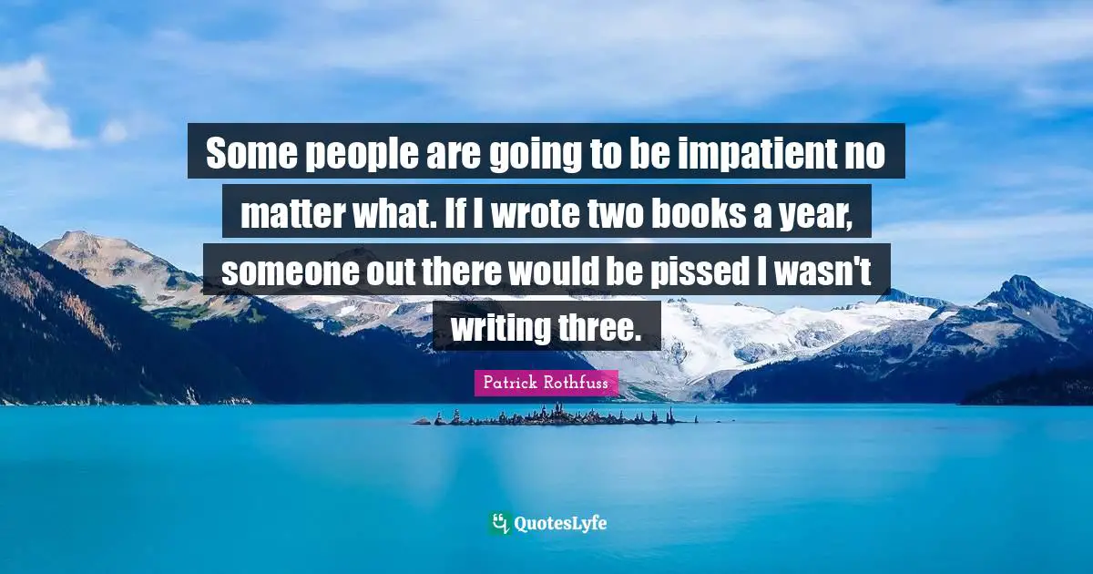 Some people are going to be impatient no matter what. If I wrote two books a year, someone out there would be pissed I wasn't writing three.