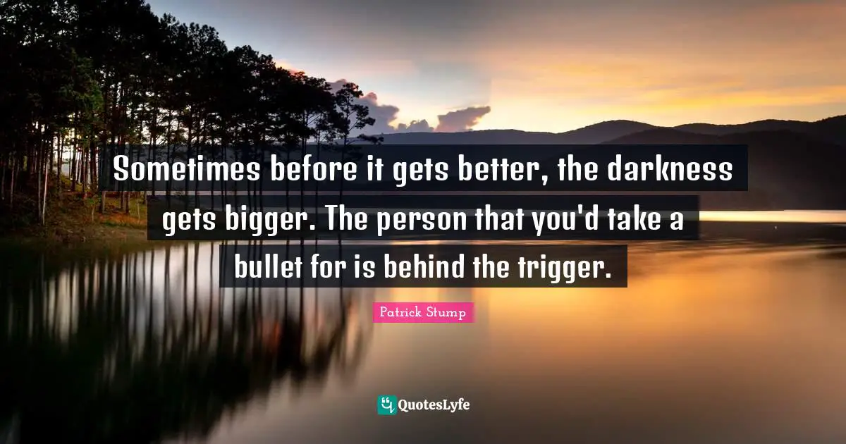 Sometimes before it gets better, the darkness gets bigger. The person that you'd take a bullet for is behind the trigger.