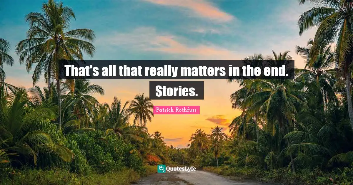 That's all that really matters in the end. Stories.