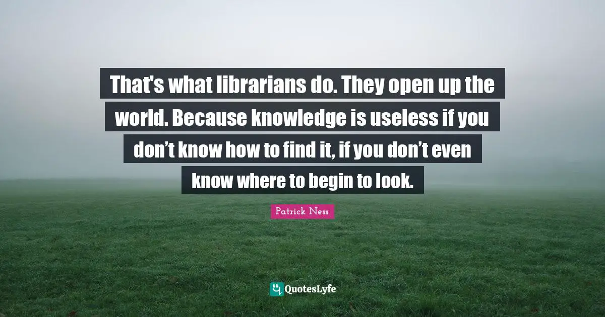 That's what librarians do. They open up the world. Because knowledge is useless if you don’t know how to find it, if you don’t even know where to begin to look.