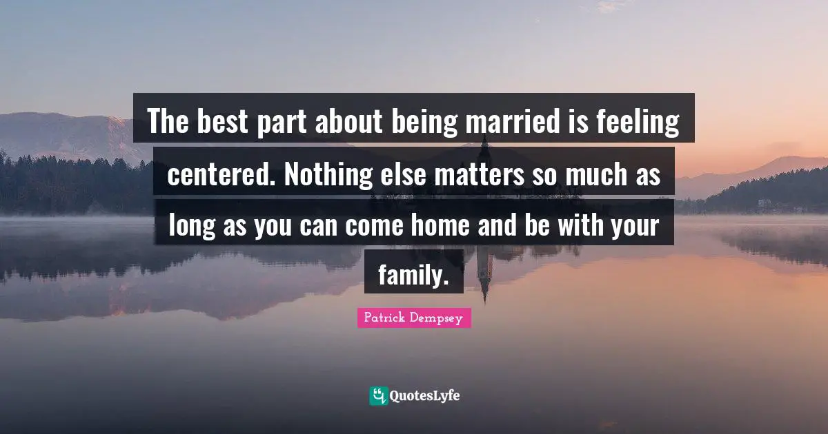The best part about being married is feeling centered. Nothing else matters so much as long as you can come home and be with your family.