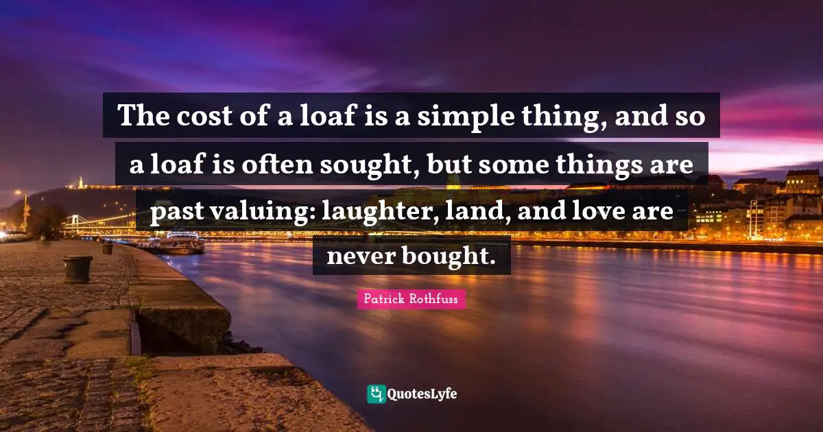 The cost of a loaf is a simple thing, and so a loaf is often sought, but some things are past valuing: laughter, land, and love are never bought.