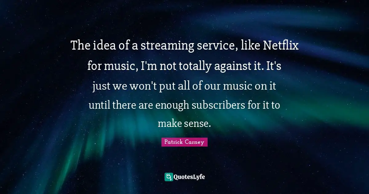 The idea of a streaming service, like Netflix for music, I'm not totally against it. It's just we won't put all of our music on it until there are enough subscribers for it to make sense.