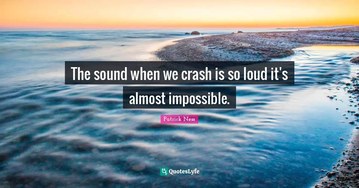 The sound when we crash is so loud it's almost impossible.