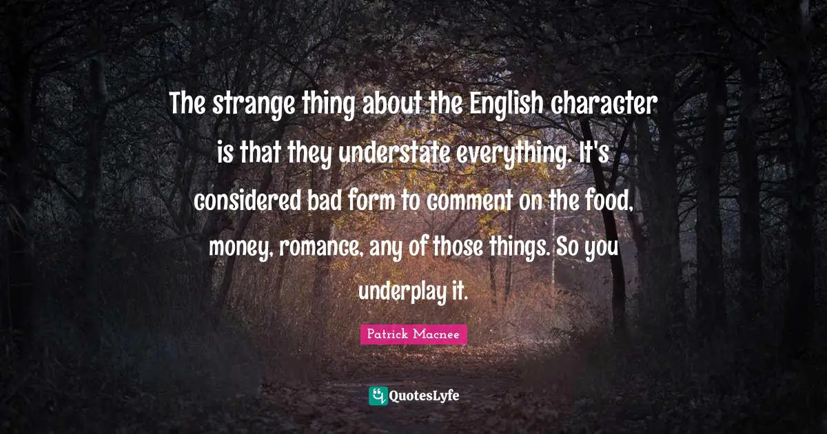 The strange thing about the English character is that they understate everything. It's considered bad form to comment on the food, money, romance, any of those things. So you underplay it.