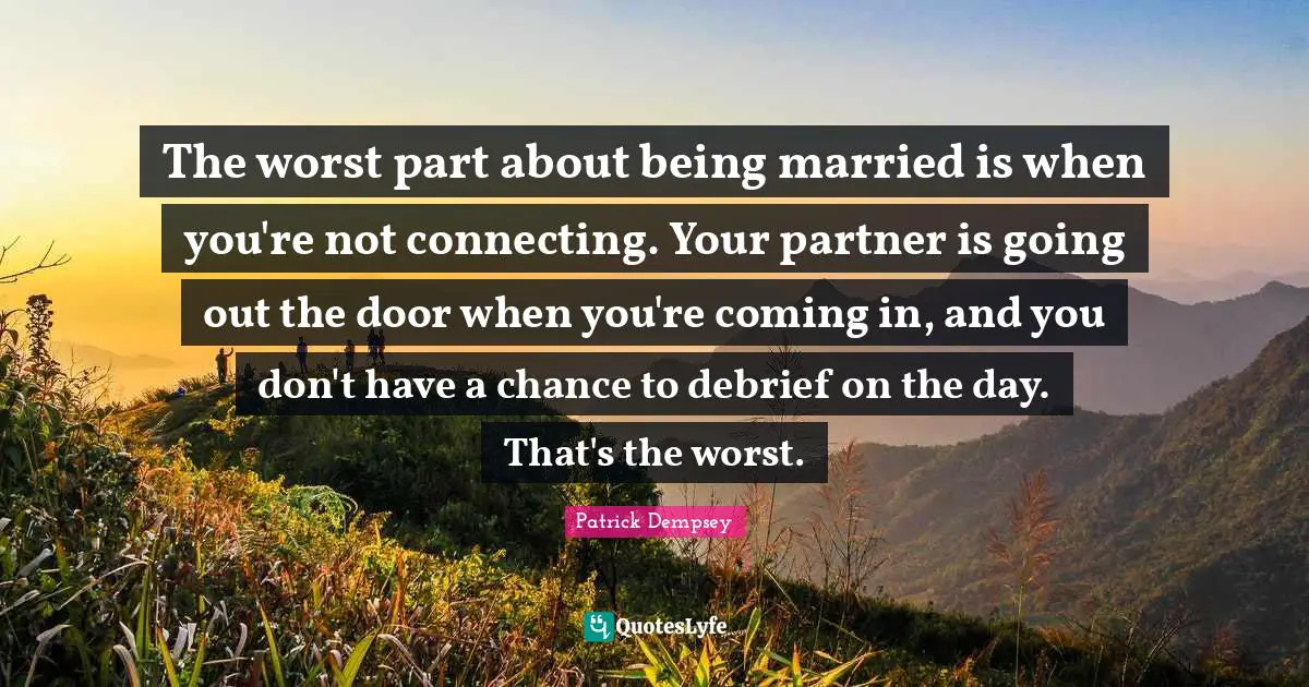 The worst part about being married is when you're not connecting. Your partner is going out the door when you're coming in, and you don't have a chance to debrief on the day. That's the worst.