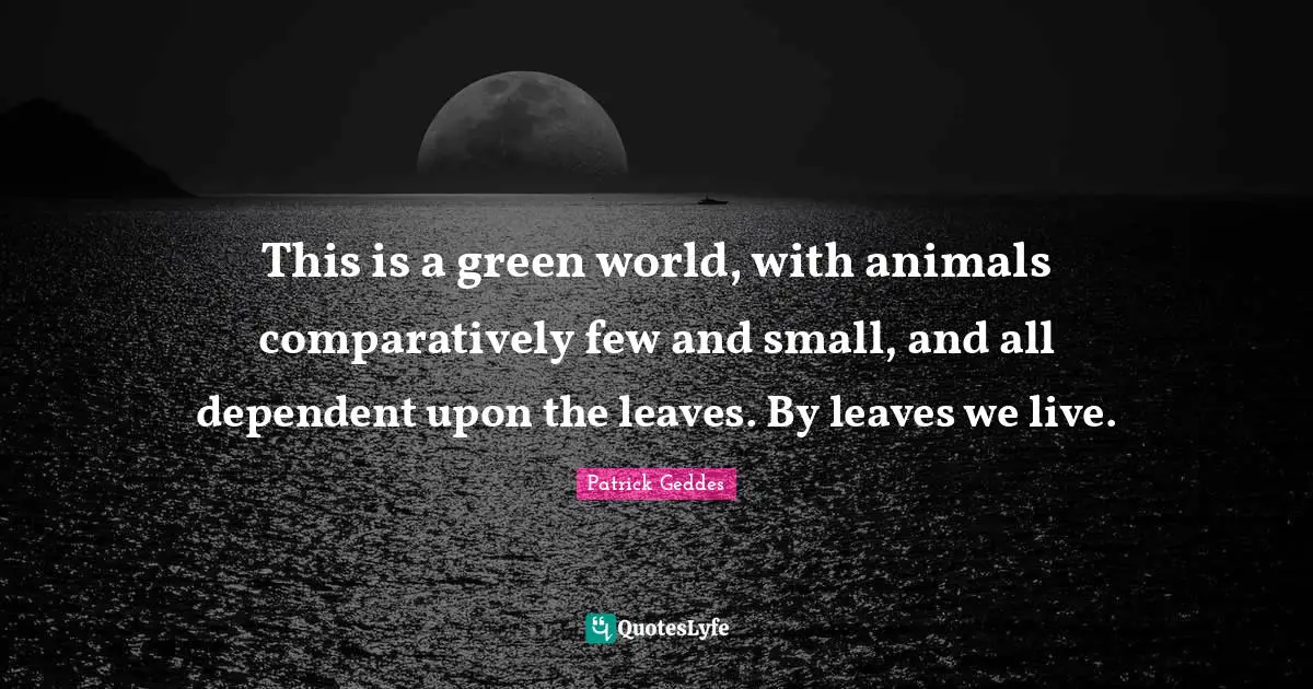 Dependent Quotes: "This is a green world, with animals comparatively few and small, and all dependent upon the leaves. By leaves we live."
