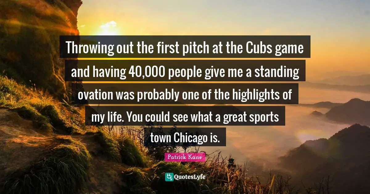 Throwing out the first pitch at the Cubs game and having 40,000 people give me a standing ovation was probably one of the highlights of my life. You could see what a great sports town Chicago is.
