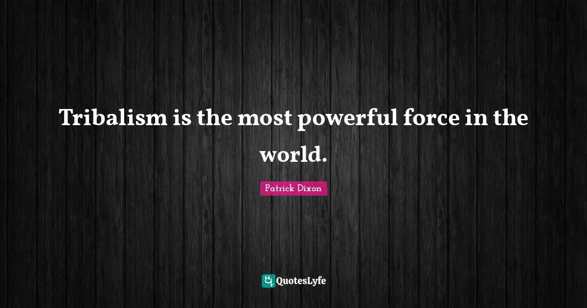 Tribalism is the most powerful force in the world.