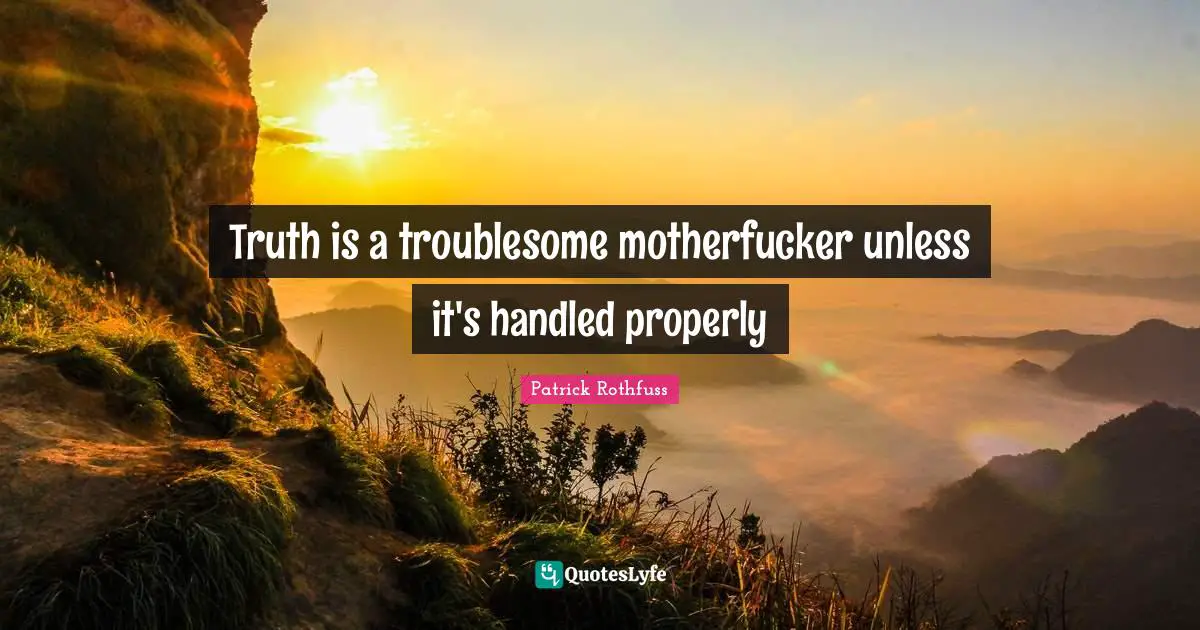 Truth is a troublesome motherfucker unless it's handled properly
