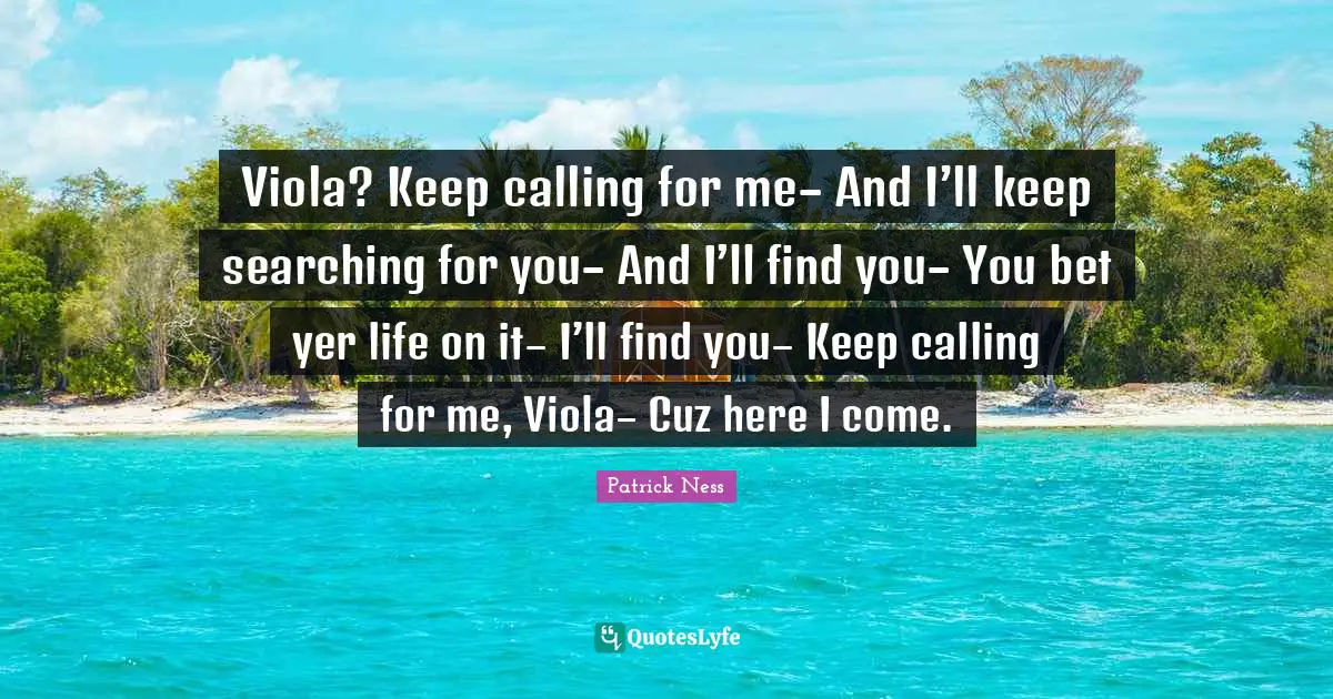 Viola? Keep calling for me– And I’ll keep searching for you– And I’ll find you– You bet yer life on it– I’ll find you– Keep calling for me, Viola– Cuz here I come.