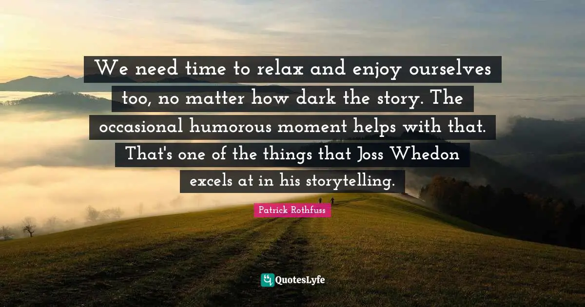We need time to relax and enjoy ourselves too, no matter how dark the story. The occasional humorous moment helps with that. That's one of the things that Joss Whedon excels at in his storytelling.