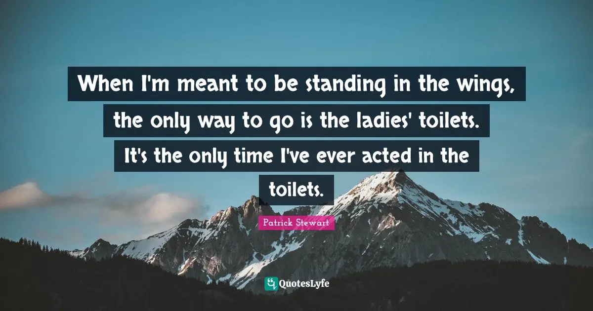 When I'm meant to be standing in the wings, the only way to go is the ladies' toilets. It's the only time I've ever acted in the toilets.