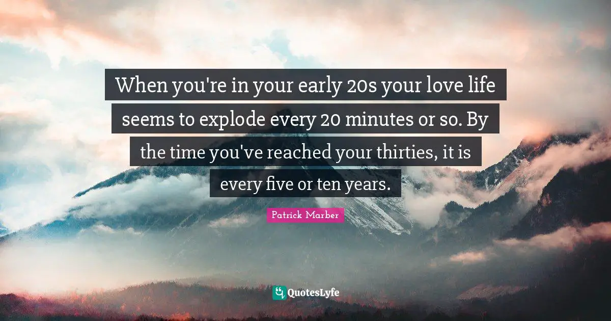 When you're in your early 20s your love life seems to explode every 20 minutes or so. By the time you've reached your thirties, it is every five or ten years.