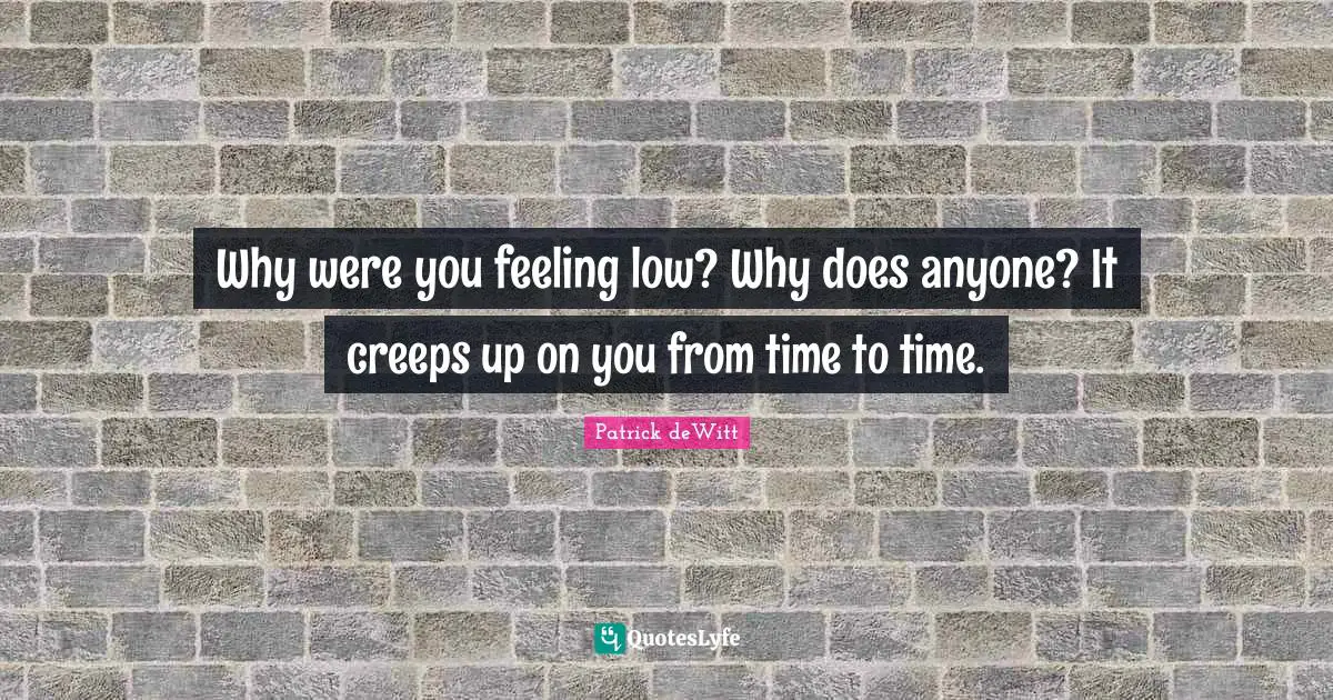 Why were you feeling low? Why does anyone? It creeps up on you from time to time.