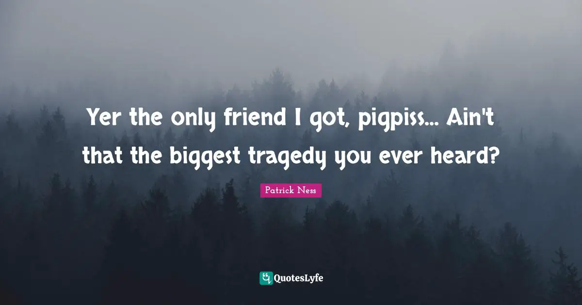 Yer the only friend I got, pigpiss... Ain't that the biggest tragedy you ever heard?