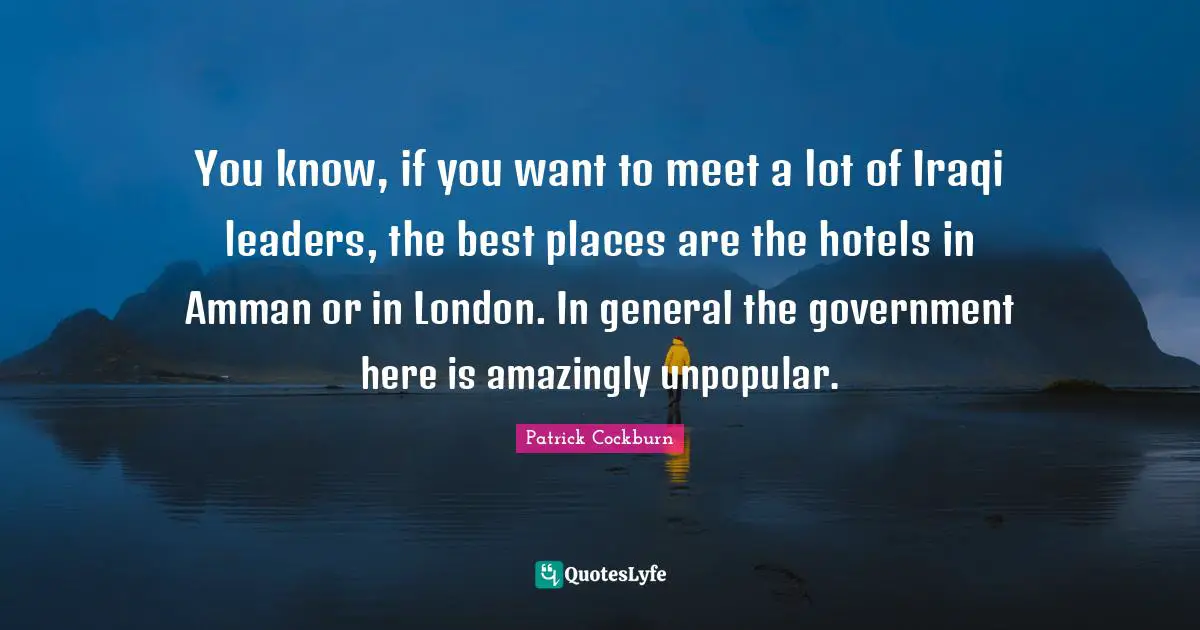 You know, if you want to meet a lot of Iraqi leaders, the best places are the hotels in Amman or in London. In general the government here is amazingly unpopular.