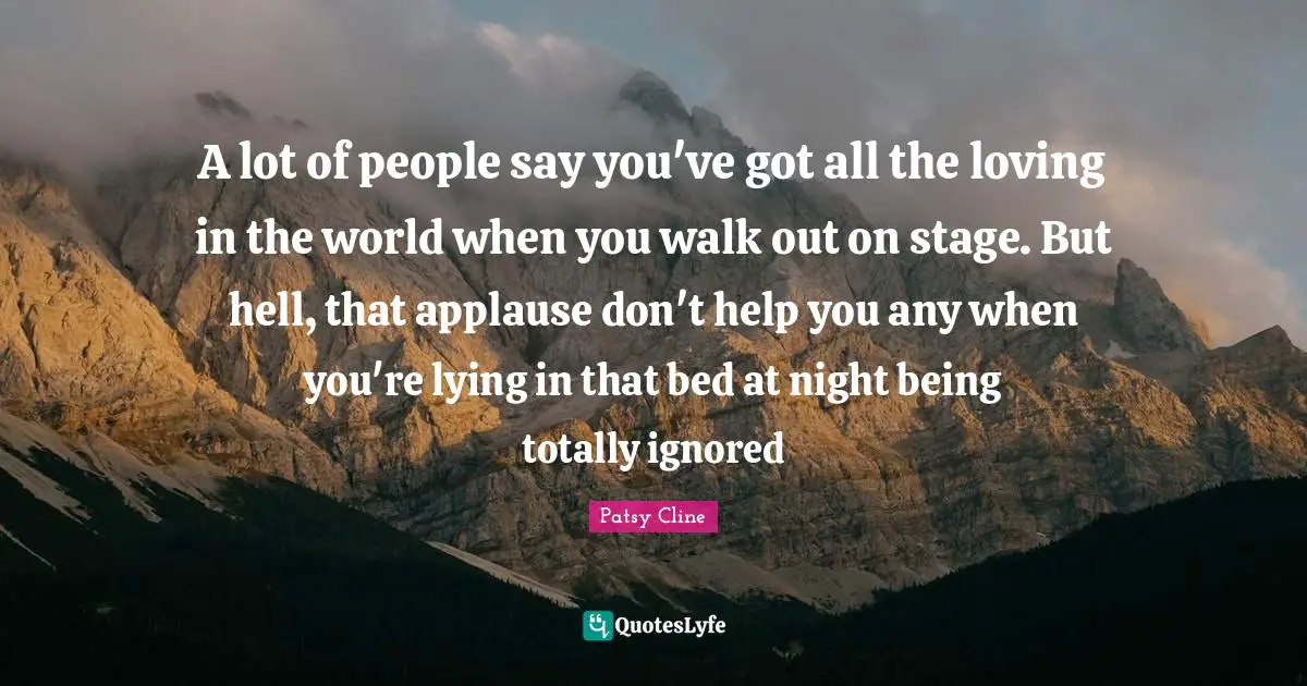 A lot of people say you've got all the loving in the world when you walk out on stage. But hell, that applause don't help you any when you're lying in that bed at night being totally ignored