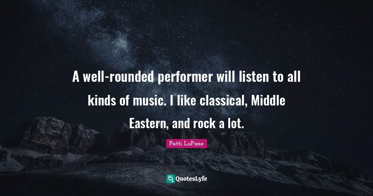 A well-rounded performer will listen to all kinds of music. I like classical, Middle Eastern, and rock a lot.