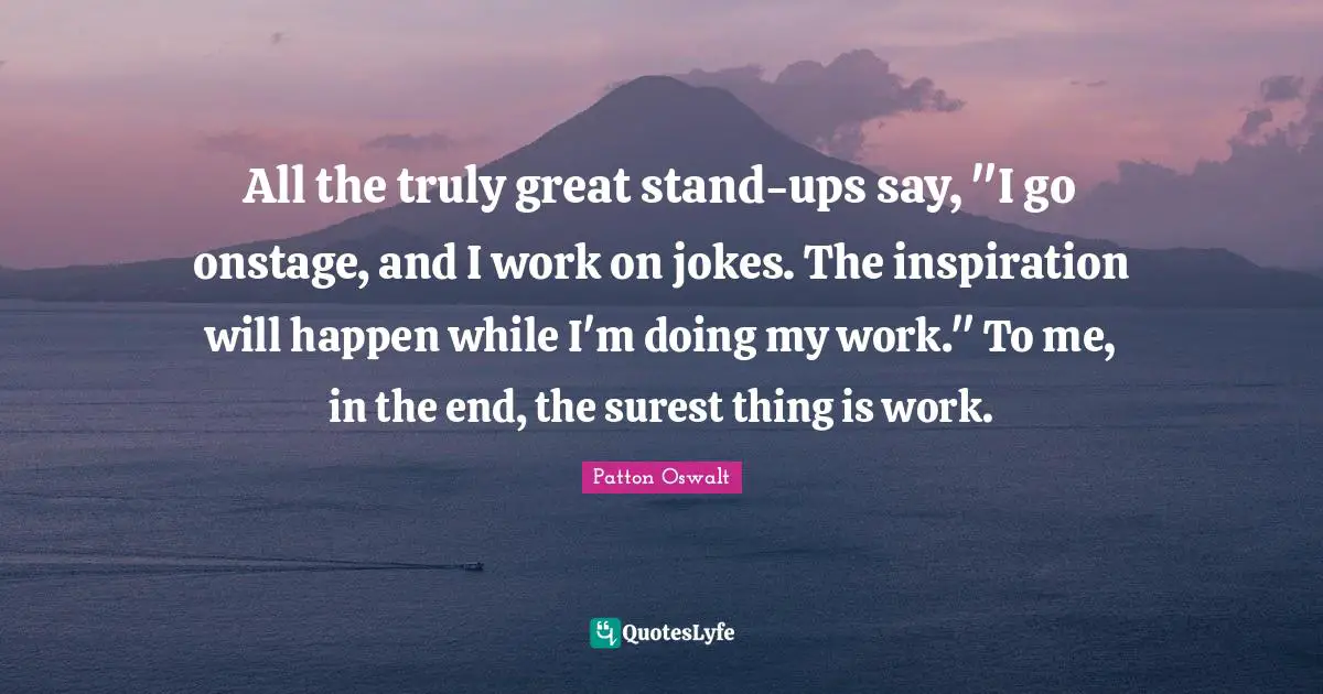All the truly great stand-ups say, "I go onstage, and I work on jokes. The inspiration will happen while I'm doing my work." To me, in the end, the surest thing is work.