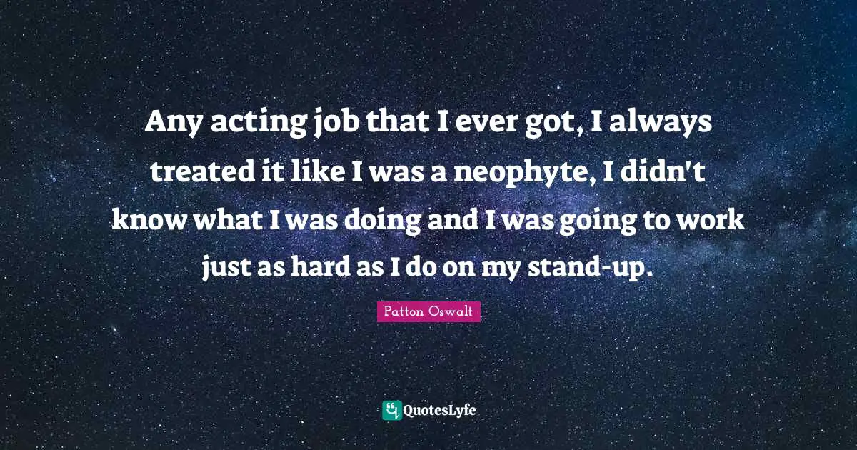 Any acting job that I ever got, I always treated it like I was a neophyte, I didn't know what I was doing and I was going to work just as hard as I do on my stand-up.