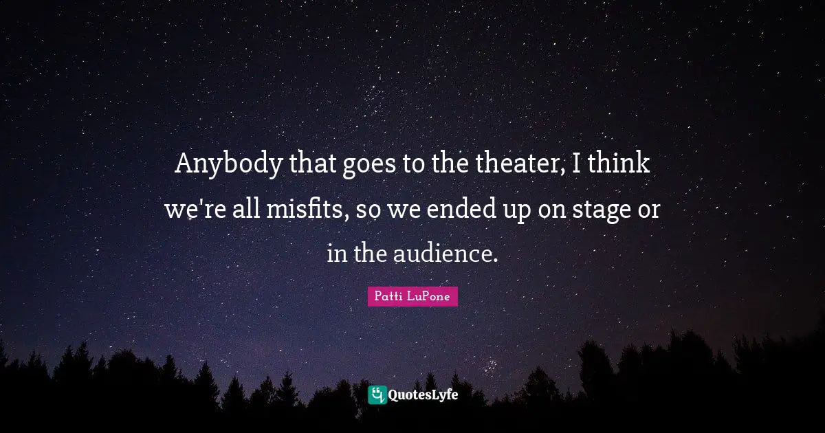 Anybody that goes to the theater, I think we're all misfits, so we ended up on stage or in the audience.