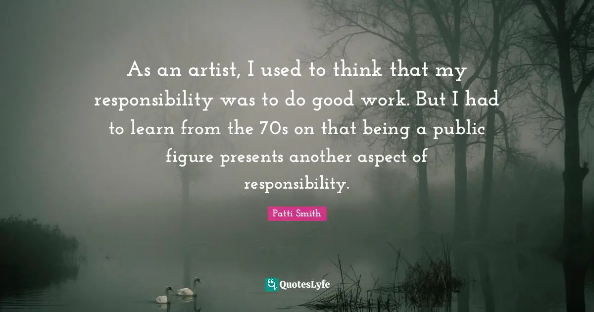 As an artist, I used to think that my responsibility was to do good work. But I had to learn from the 70s on that being a public figure presents another aspect of responsibility.