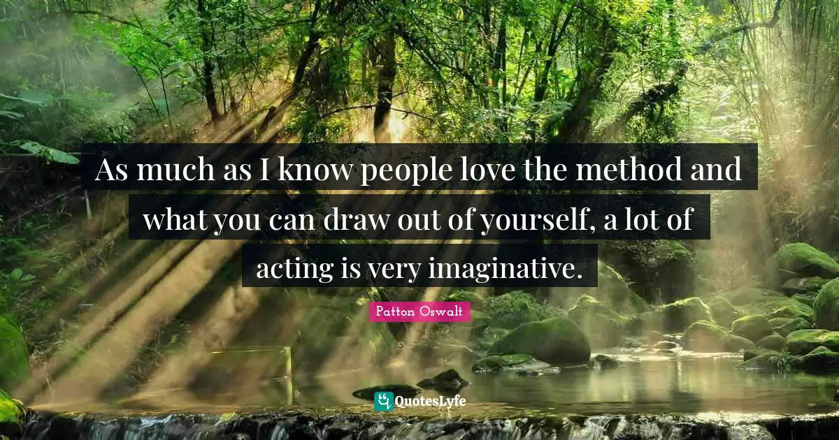 As much as I know people love the method and what you can draw out of yourself, a lot of acting is very imaginative.