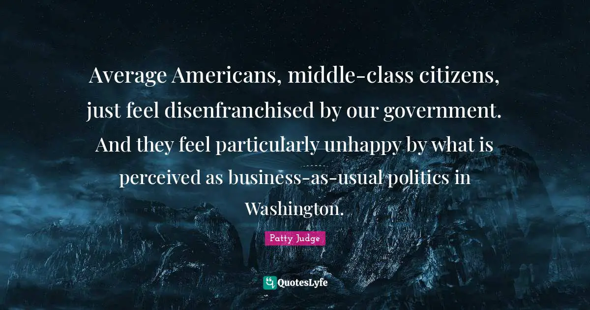 Average Americans, middle-class citizens, just feel disenfranchised by our government. And they feel particularly unhappy by what is perceived as business-as-usual politics in Washington.