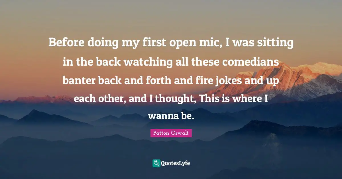 Before doing my first open mic, I was sitting in the back watching all these comedians banter back and forth and fire jokes and up each other, and I thought, This is where I wanna be.