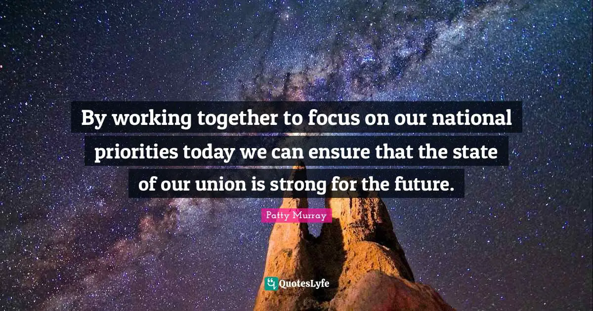 By working together to focus on our national priorities today we can ensure that the state of our union is strong for the future.