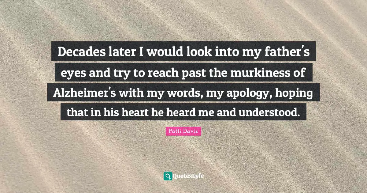 Decades later I would look into my father's eyes and try to reach past the murkiness of Alzheimer's with my words, my apology, hoping that in his heart he heard me and understood.